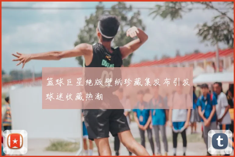 篮球巨星绝版壁纸珍藏集发布引发球迷收藏热潮