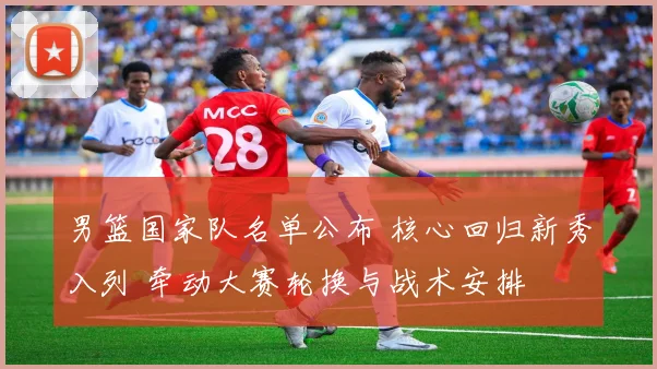 男篮国家队名单公布 核心回归新秀入列 牵动大赛轮换与战术安排
