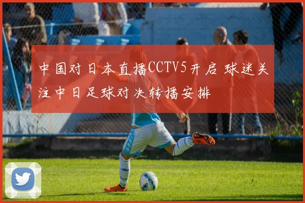 中国对日本直播CCTV5开启 球迷关注中日足球对决转播安排