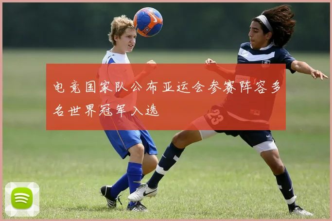 电竞国家队公布亚运会参赛阵容多名世界冠军入选