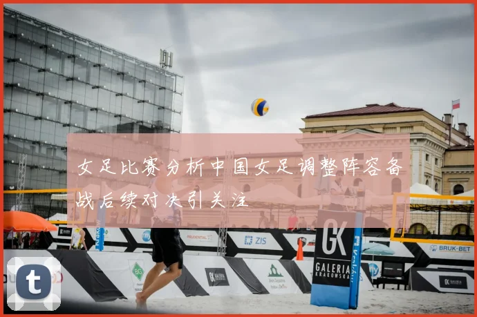 女足比赛分析中国女足调整阵容备战后续对决引关注