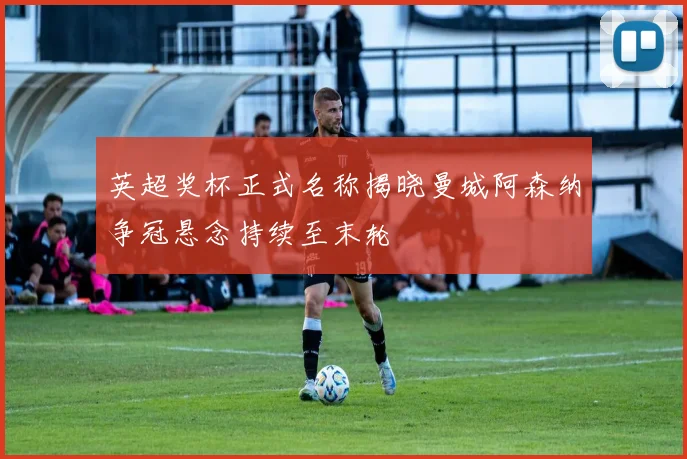 英超奖杯正式名称揭晓曼城阿森纳争冠悬念持续至末轮