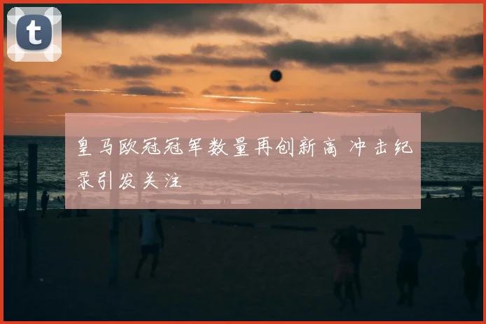皇马欧冠冠军数量再创新高 冲击纪录引发关注
