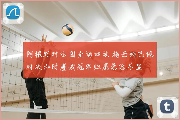 阿根廷对法国全场回放 梅西姆巴佩对决加时鏖战冠军归属悬念尽显