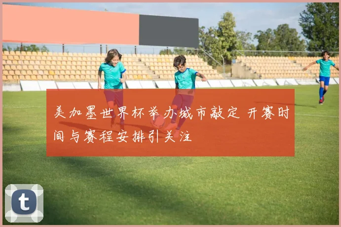 美加墨世界杯举办城市敲定 开赛时间与赛程安排引关注