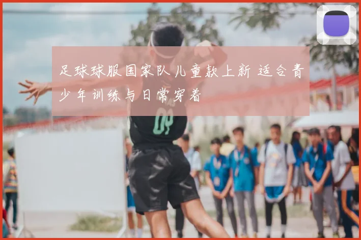 足球球服国家队儿童款上新 适合青少年训练与日常穿着