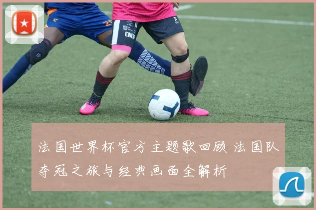 法国世界杯官方主题歌回顾 法国队夺冠之旅与经典画面全解析