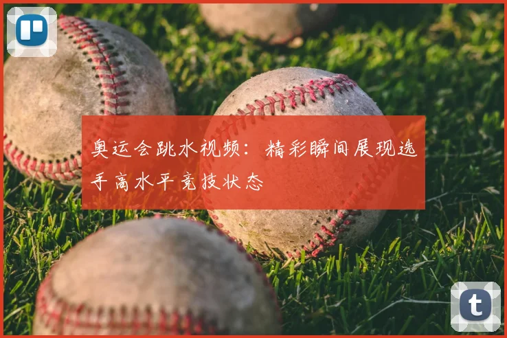 奥运会跳水视频:精彩瞬间展现选手高水平竞技状态