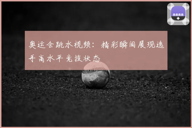 奥运会跳水视频:精彩瞬间展现选手高水平竞技状态