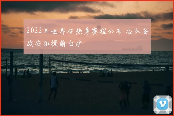 2022年世界杯热身赛程公布 各队备战安排提前出炉
