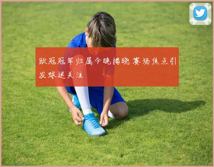 欧冠冠军归属今晚揭晓 赛场焦点引发球迷关注